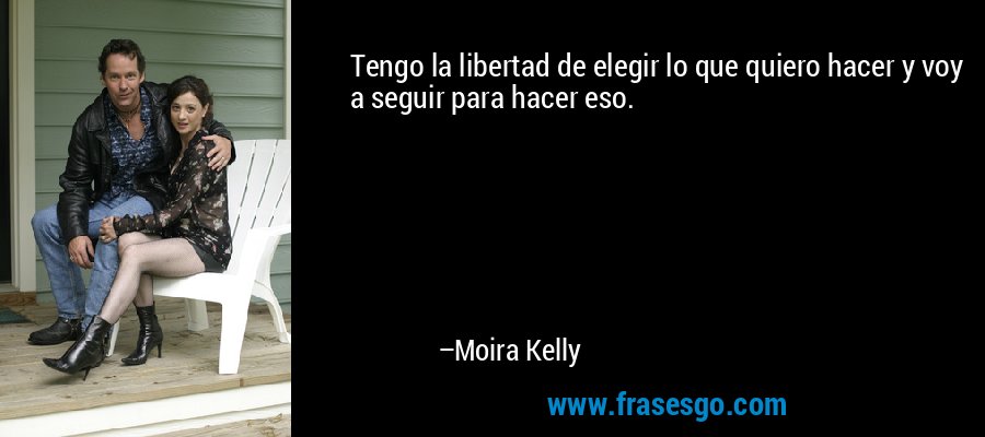 Tengo la libertad de elegir lo que quiero hacer y voy a seguir para hacer eso. – Moira Kelly