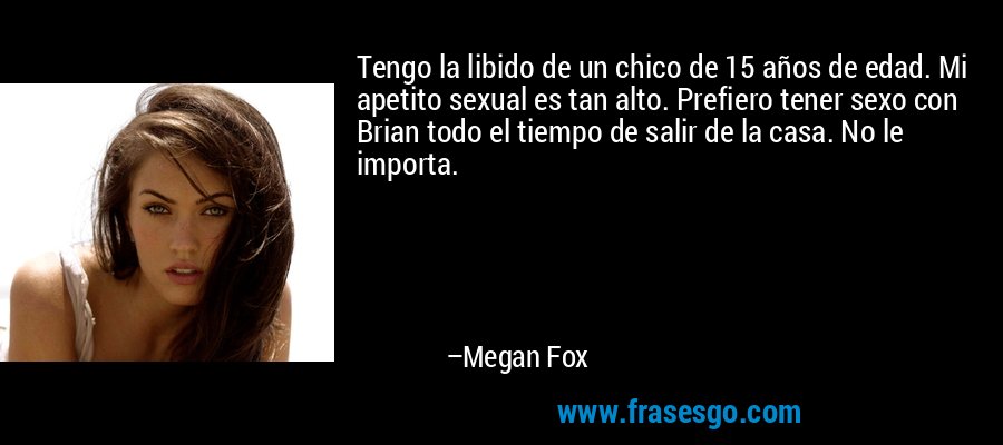 Tengo la libido de un chico de 15 años de edad. Mi apetito sexual es tan alto. Prefiero tener sexo con Brian todo el tiempo de salir de la casa. No le importa. – Megan Fox