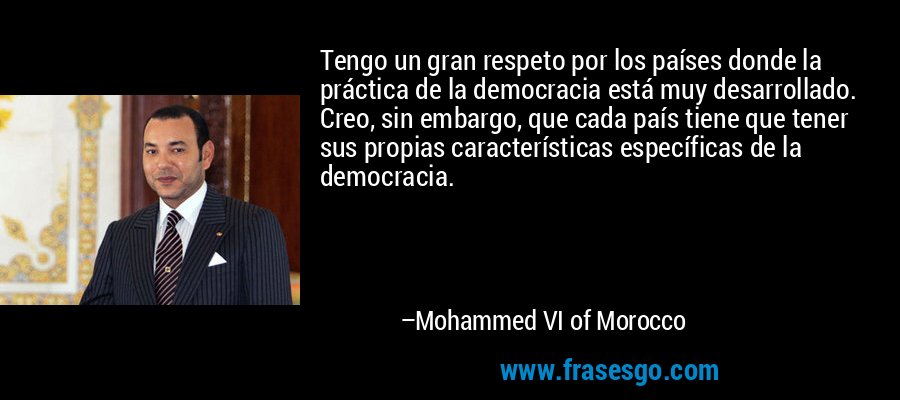 Tengo un gran respeto por los países donde la práctica de la democracia está muy desarrollado. Creo, sin embargo, que cada país tiene que tener sus propias características específicas de la democracia. – Mohammed VI of Morocco
