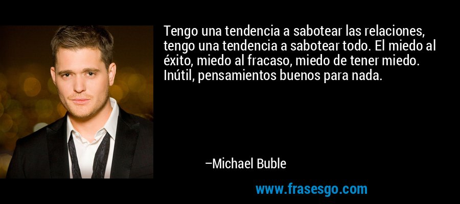 Tengo una tendencia a sabotear las relaciones, tengo una tendencia a sabotear todo. El miedo al éxito, miedo al fracaso, miedo de tener miedo. Inútil, pensamientos buenos para nada. – Michael Buble