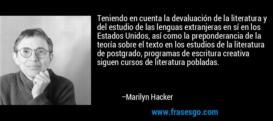 Teniendo en cuenta la devaluación de la literatura y del estudio de las lenguas extranjeras en sí en los Estados Unidos, así como la preponderancia de la teoría sobre el texto en los estudios de la literatura de postgrado, programas de escritura creativa siguen cursos de literatura pobladas. – Marilyn Hacker