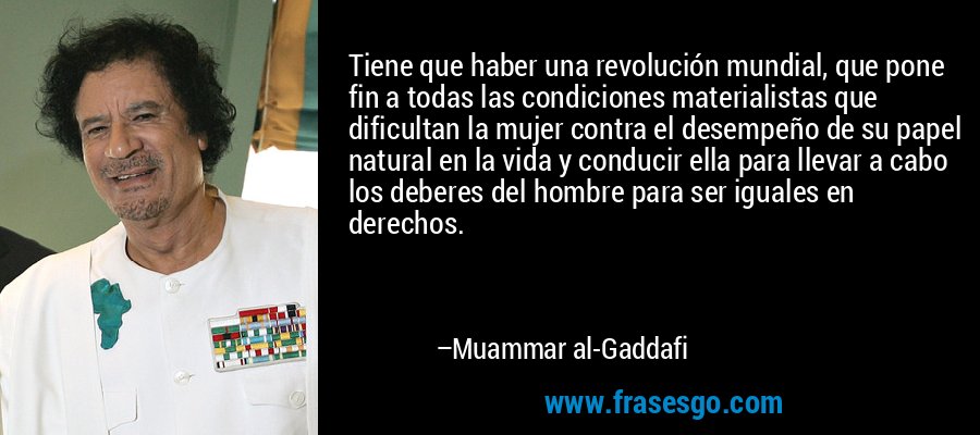 Tiene que haber una revolución mundial, que pone fin a todas las condiciones materialistas que dificultan la mujer contra el desempeño de su papel natural en la vida y conducir ella para llevar a cabo los deberes del hombre para ser iguales en derechos. – Muammar al-Gaddafi