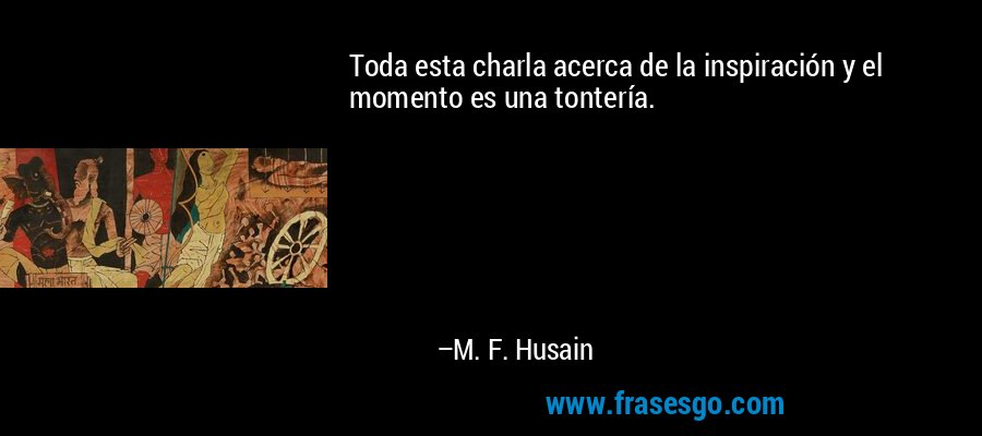 Toda esta charla acerca de la inspiración y el momento es una tontería. – M. F. Husain