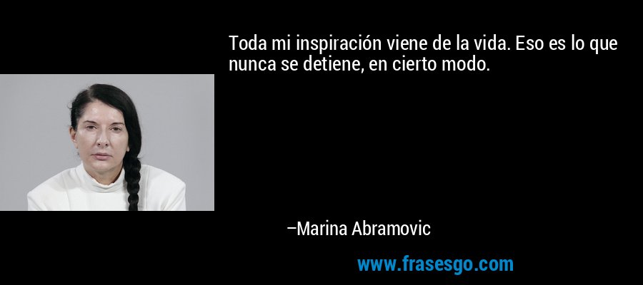 Toda mi inspiración viene de la vida. Eso es lo que nunca se detiene, en cierto modo. – Marina Abramovic