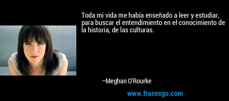 Toda mi vida me había enseñado a leer y estudiar, para buscar el entendimiento en el conocimiento de la historia, de las culturas. – Meghan O'Rourke