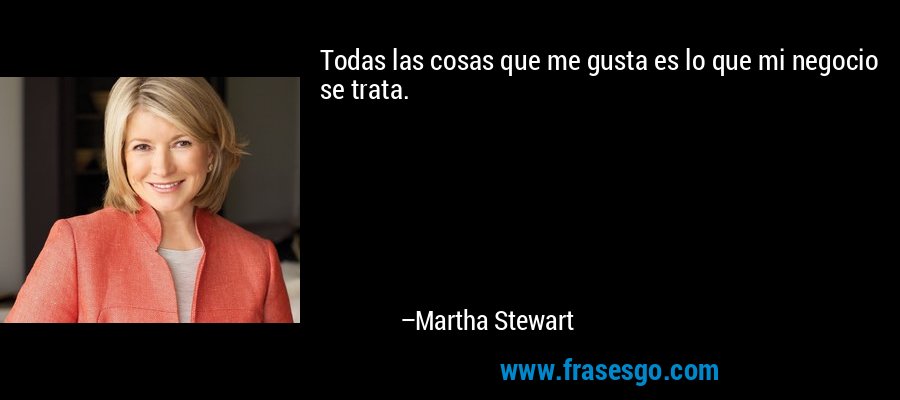 Todas las cosas que me gusta es lo que mi negocio se trata. – Martha Stewart