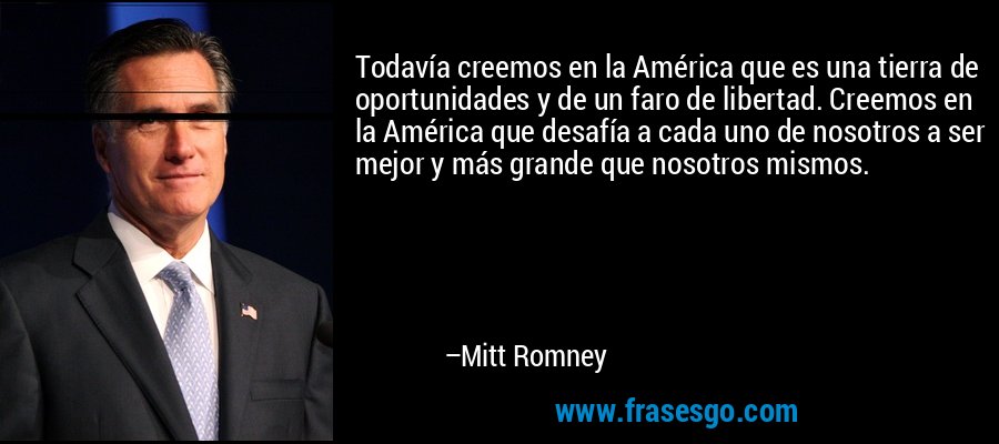 Todavía creemos en la América que es una tierra de oportunidades y de un faro de libertad. Creemos en la América que desafía a cada uno de nosotros a ser mejor y más grande que nosotros mismos. – Mitt Romney