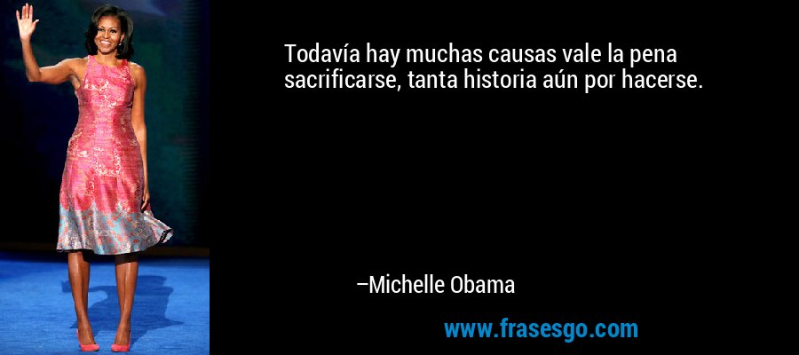 Todavía hay muchas causas vale la pena sacrificarse, tanta historia aún por hacerse. – Michelle Obama