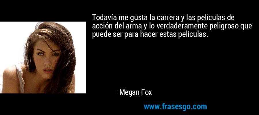 Todavía me gusta la carrera y las películas de acción del arma y lo verdaderamente peligroso que puede ser para hacer estas películas. – Megan Fox