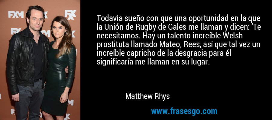 Todavía sueño con que una oportunidad en la que la Unión de Rugby de Gales me llaman y dicen: 'Te necesitamos. Hay un talento increíble Welsh prostituta llamado Mateo, Rees, así que tal vez un increíble capricho de la desgracia para él significaría me llaman en su lugar. – Matthew Rhys