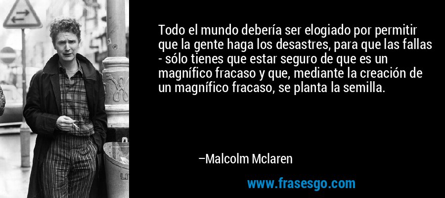 Todo el mundo debería ser elogiado por permitir que la gente haga los desastres, para que las fallas - sólo tienes que estar seguro de que es un magnífico fracaso y que, mediante la creación de un magnífico fracaso, se planta la semilla. – Malcolm Mclaren