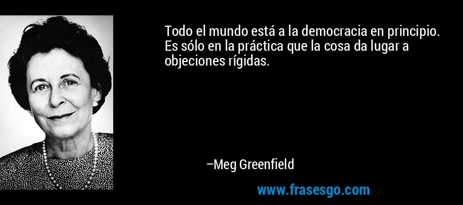 Todo el mundo está a la democracia en principio. Es sólo en la práctica que la cosa da lugar a objeciones rígidas. – Meg Greenfield