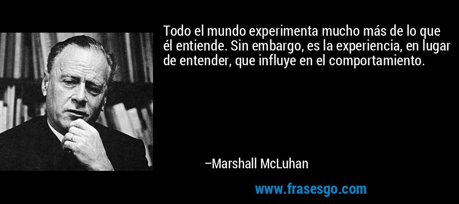 Todo el mundo experimenta mucho más de lo que él entiende. Sin embargo, es la experiencia, en lugar de entender, que influye en el comportamiento. – Marshall McLuhan