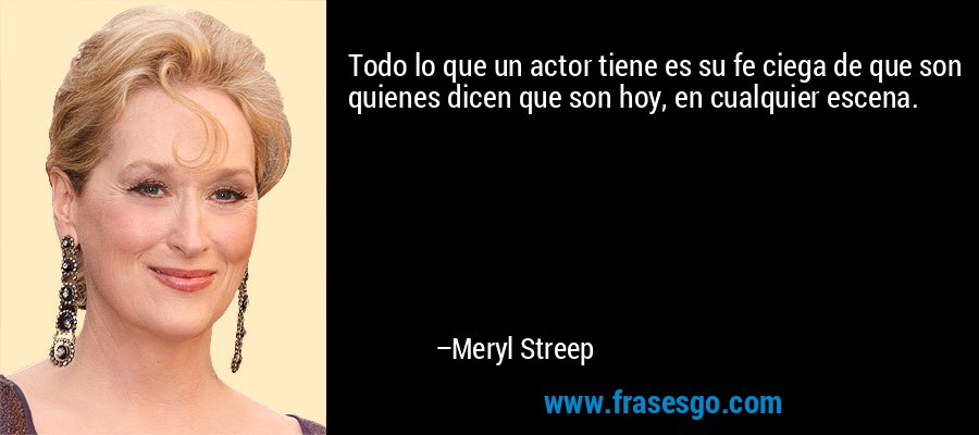Todo lo que un actor tiene es su fe ciega de que son quienes dicen que son hoy, en cualquier escena. – Meryl Streep