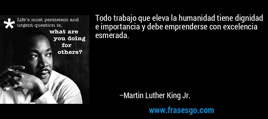 Todo trabajo que eleva la humanidad tiene dignidad e importancia y debe emprenderse con excelencia esmerada. – Martin Luther King Jr.