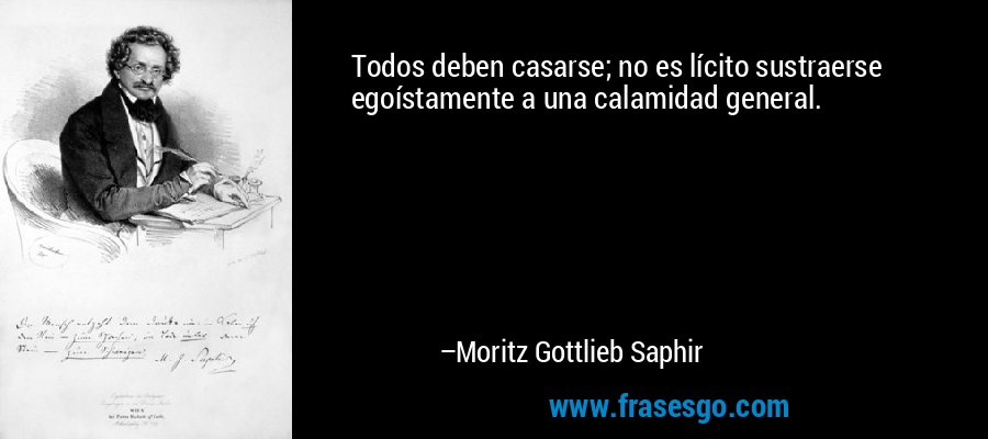 Todos deben casarse; no es lícito sustraerse egoístamente a una calamidad general. – Moritz Gottlieb Saphir