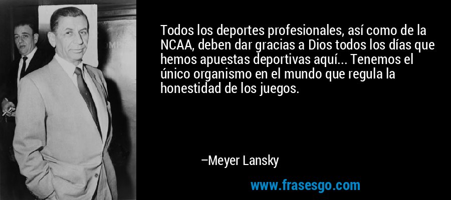 Todos los deportes profesionales, así como de la NCAA, deben dar gracias a Dios todos los días que hemos apuestas deportivas aquí... Tenemos el único organismo en el mundo que regula la honestidad de los juegos. – Meyer Lansky