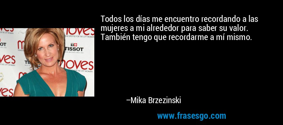 Todos los días me encuentro recordando a las mujeres a mi alrededor para saber su valor. También tengo que recordarme a mí mismo. – Mika Brzezinski