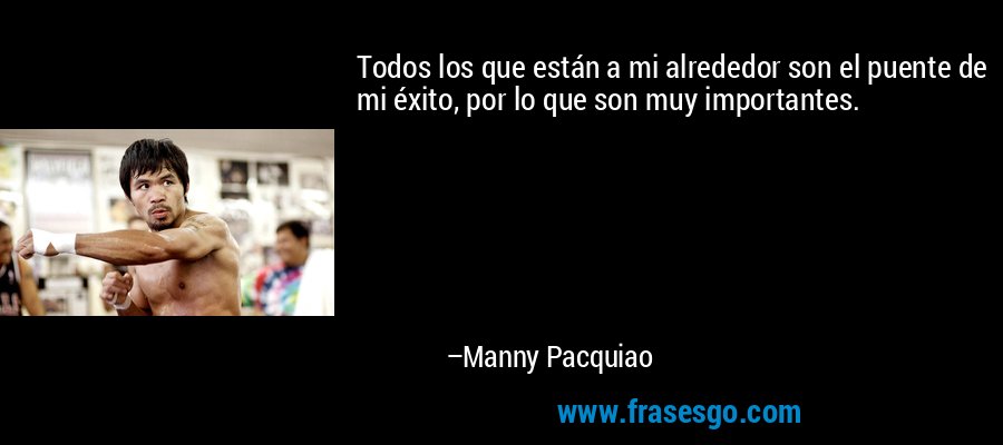 Todos los que están a mi alrededor son el puente de mi éxito, por lo que son muy importantes. – Manny Pacquiao