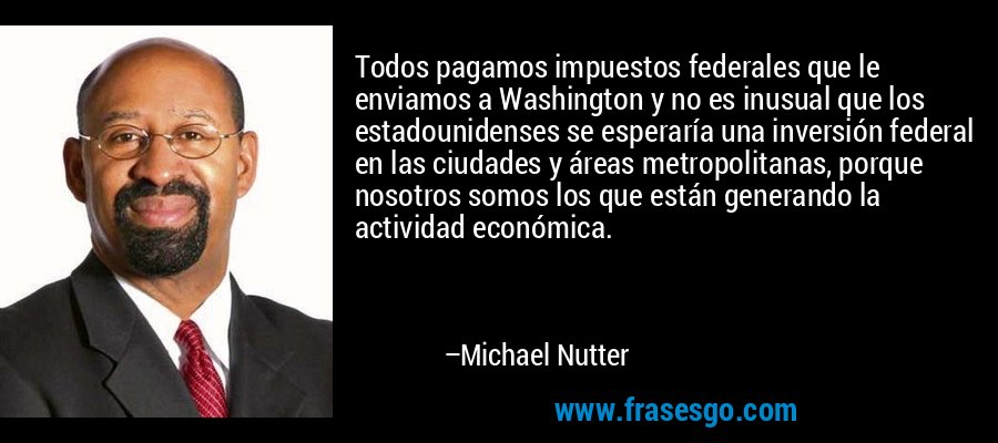 Todos pagamos impuestos federales que le enviamos a Washington y no es inusual que los estadounidenses se esperaría una inversión federal en las ciudades y áreas metropolitanas, porque nosotros somos los que están generando la actividad económica. – Michael Nutter