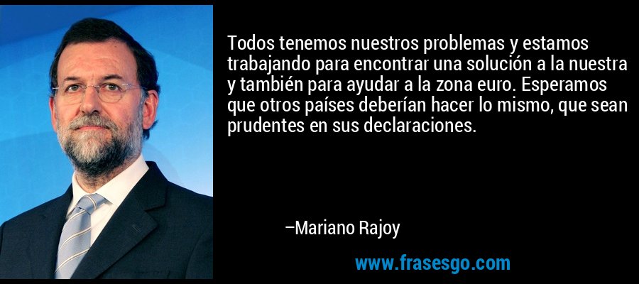 Todos tenemos nuestros problemas y estamos trabajando para encontrar una solución a la nuestra y también para ayudar a la zona euro. Esperamos que otros países deberían hacer lo mismo, que sean prudentes en sus declaraciones. – Mariano Rajoy