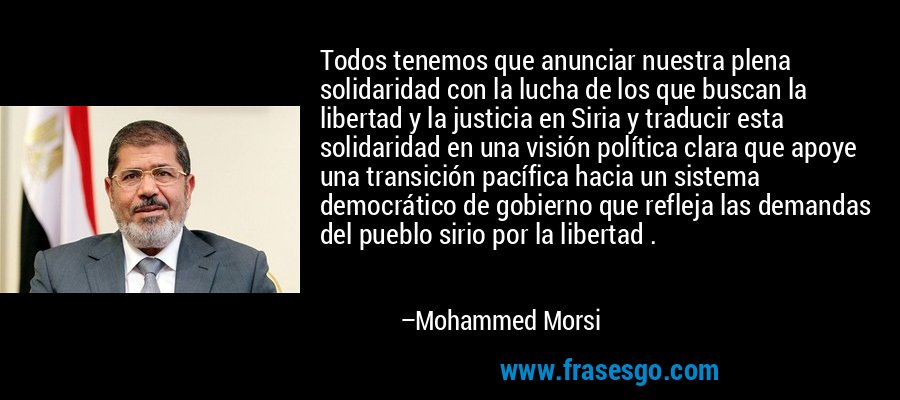 Todos tenemos que anunciar nuestra plena solidaridad con la lucha de los que buscan la libertad y la justicia en Siria y traducir esta solidaridad en una visión política clara que apoye una transición pacífica hacia un sistema democrático de gobierno que refleja las demandas del pueblo sirio por la libertad . – Mohammed Morsi