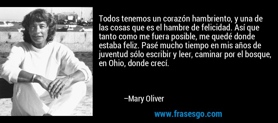 Todos tenemos un corazón hambriento, y una de las cosas que es el hambre de felicidad. Así que tanto como me fuera posible, me quedé donde estaba feliz. Pasé mucho tiempo en mis años de juventud sólo escribir y leer, caminar por el bosque, en Ohio, donde crecí. – Mary Oliver