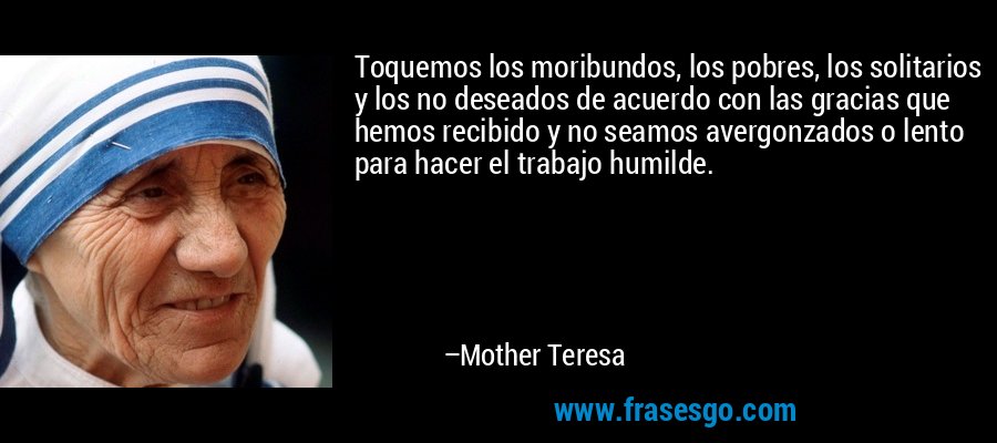 Toquemos los moribundos, los pobres, los solitarios y los no deseados de acuerdo con las gracias que hemos recibido y no seamos avergonzados o lento para hacer el trabajo humilde. – Mother Teresa