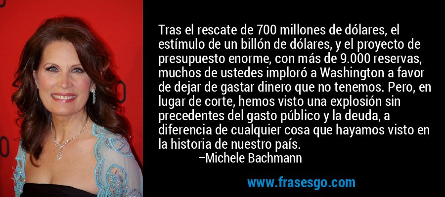 Tras el rescate de 700 millones de dólares, el estímulo de un billón de dólares, y el proyecto de presupuesto enorme, con más de 9.000 reservas, muchos de ustedes imploró a Washington a favor de dejar de gastar dinero que no tenemos. Pero, en lugar de corte, hemos visto una explosión sin precedentes del gasto público y la deuda, a diferencia de cualquier cosa que hayamos visto en la historia de nuestro país. – Michele Bachmann