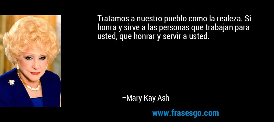 Tratamos a nuestro pueblo como la realeza. Si honra y sirve a las personas que trabajan para usted, que honrar y servir a usted. – Mary Kay Ash