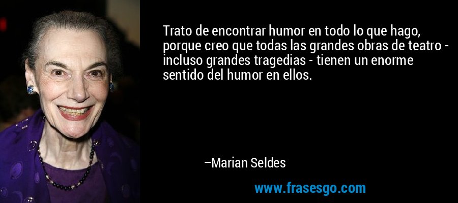 Trato de encontrar humor en todo lo que hago, porque creo que todas las grandes obras de teatro - incluso grandes tragedias - tienen un enorme sentido del humor en ellos. – Marian Seldes
