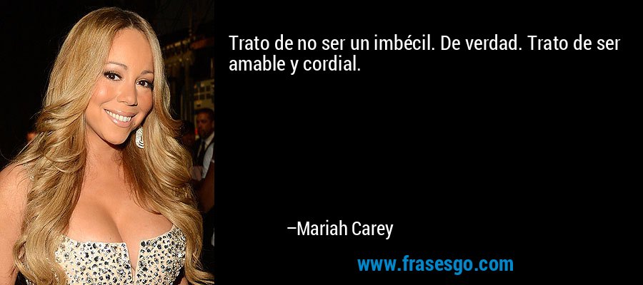 Trato de no ser un imbécil. De verdad. Trato de ser amable y cordial. – Mariah Carey