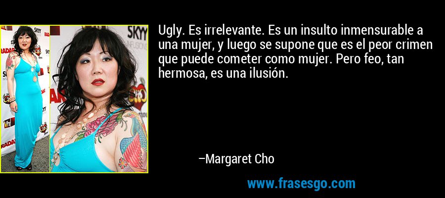 Ugly. Es irrelevante. Es un insulto inmensurable a una mujer, y luego se supone que es el peor crimen que puede cometer como mujer. Pero feo, tan hermosa, es una ilusión. – Margaret Cho