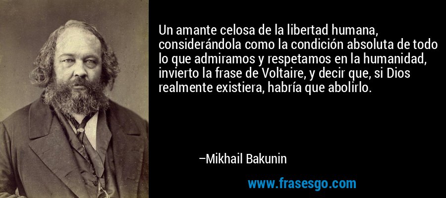 Un amante celosa de la libertad humana, considerándola como la condición absoluta de todo lo que admiramos y respetamos en la humanidad, invierto la frase de Voltaire, y decir que, si Dios realmente existiera, habría que abolirlo. – Mikhail Bakunin