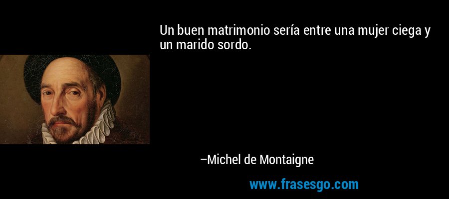 Un buen matrimonio sería entre una mujer ciega y un marido sordo. – Michel de Montaigne