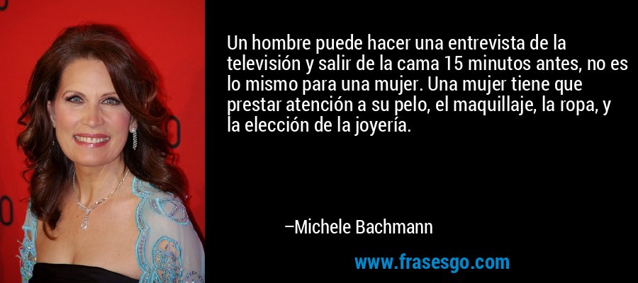 Un hombre puede hacer una entrevista de la televisión y salir de la cama 15 minutos antes, no es lo mismo para una mujer. Una mujer tiene que prestar atención a su pelo, el maquillaje, la ropa, y la elección de la joyería. – Michele Bachmann
