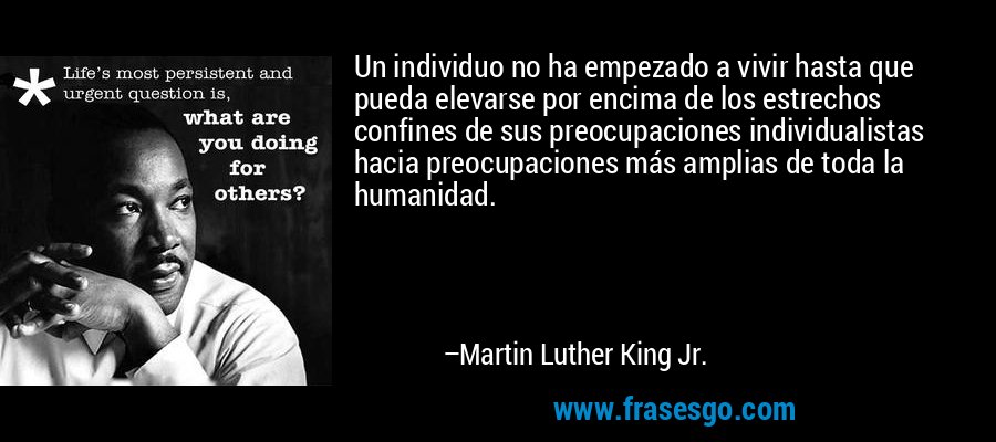 Un individuo no ha empezado a vivir hasta que pueda elevarse por encima de los estrechos confines de sus preocupaciones individualistas hacia preocupaciones más amplias de toda la humanidad. – Martin Luther King Jr.