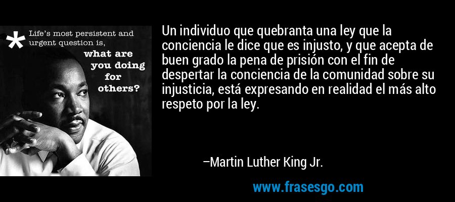 Un individuo que quebranta una ley que la conciencia le dice que es injusto, y que acepta de buen grado la pena de prisión con el fin de despertar la conciencia de la comunidad sobre su injusticia, está expresando en realidad el más alto respeto por la ley. – Martin Luther King Jr.