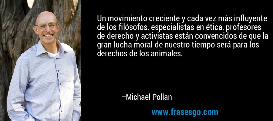 Un movimiento creciente y cada vez más influyente de los filósofos, especialistas en ética, profesores de derecho y activistas están convencidos de que la gran lucha moral de nuestro tiempo será para los derechos de los animales. – Michael Pollan