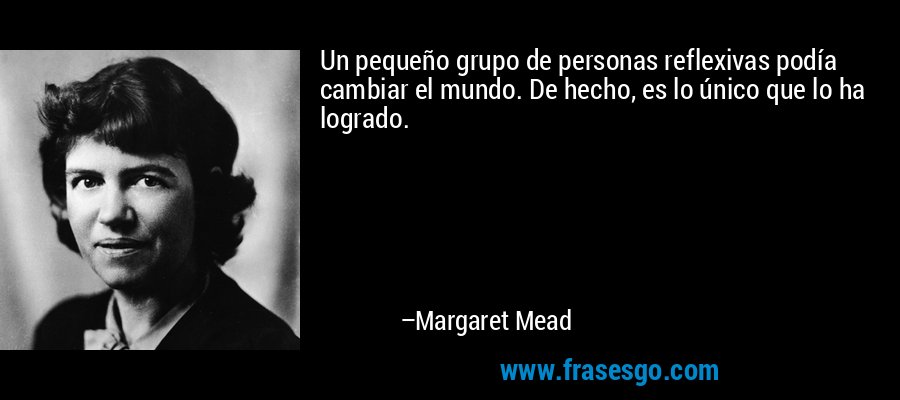 Un pequeño grupo de personas reflexivas podía cambiar el mundo. De hecho, es lo único que lo ha logrado. – Margaret Mead