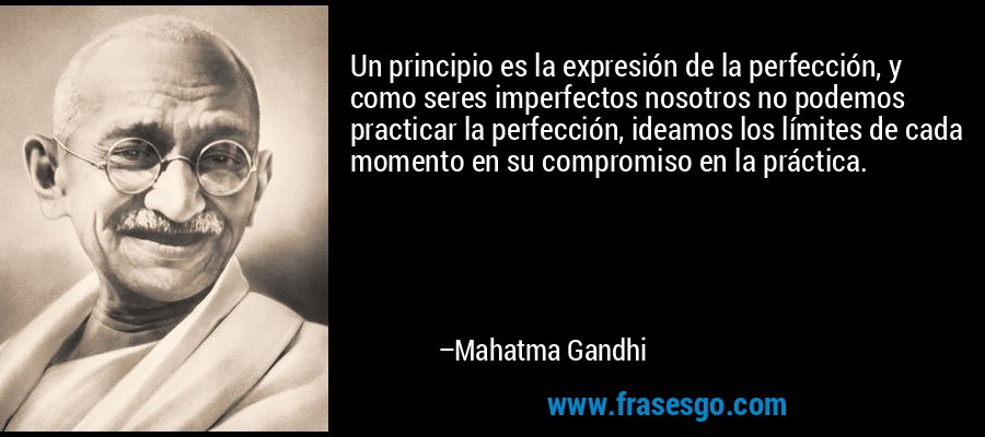 Un principio es la expresión de la perfección, y como seres imperfectos nosotros no podemos practicar la perfección, ideamos los límites de cada momento en su compromiso en la práctica. – Mahatma Gandhi