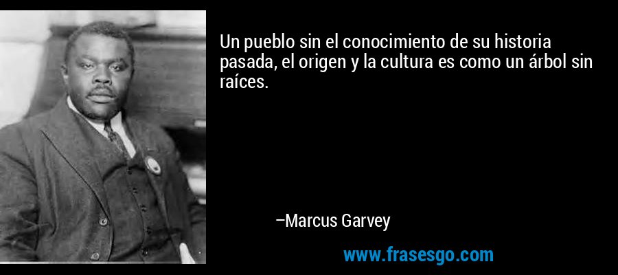Un pueblo sin el conocimiento de su historia pasada, el origen y la cultura es como un árbol sin raíces. – Marcus Garvey