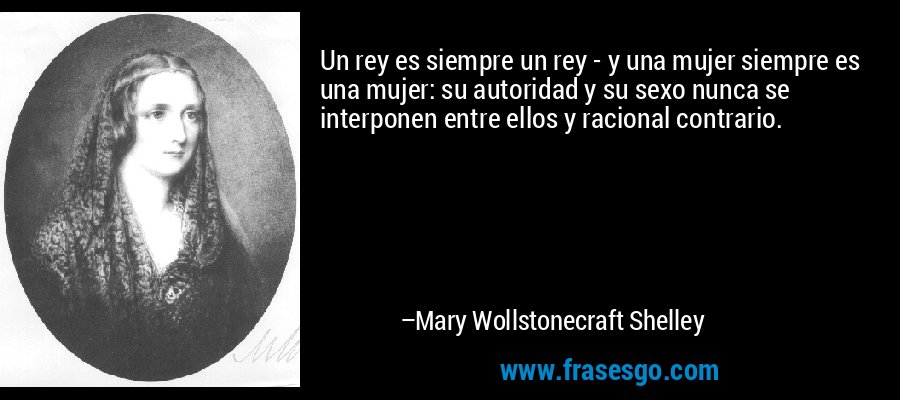 Un rey es siempre un rey - y una mujer siempre es una mujer: su autoridad y su sexo nunca se interponen entre ellos y racional contrario. – Mary Wollstonecraft Shelley