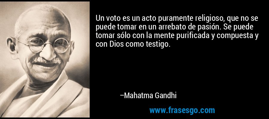 Un voto es un acto puramente religioso, que no se puede tomar en un arrebato de pasión. Se puede tomar sólo con la mente purificada y compuesta y con Dios como testigo. – Mahatma Gandhi