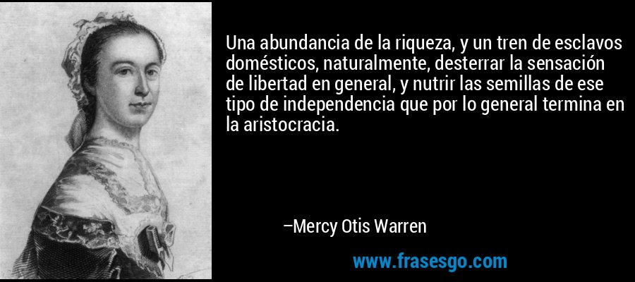 Una abundancia de la riqueza, y un tren de esclavos domésticos, naturalmente, desterrar la sensación de libertad en general, y nutrir las semillas de ese tipo de independencia que por lo general termina en la aristocracia. – Mercy Otis Warren