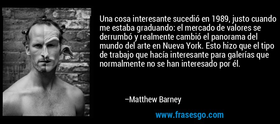 Una cosa interesante sucedió en 1989, justo cuando me estaba graduando: el mercado de valores se derrumbó y realmente cambió el panorama del mundo del arte en Nueva York. Esto hizo que el tipo de trabajo que hacía interesante para galerías que normalmente no se han interesado por él. – Matthew Barney
