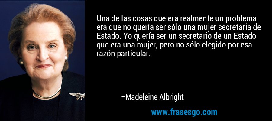 Una de las cosas que era realmente un problema era que no quería ser sólo una mujer secretaria de Estado. Yo quería ser un secretario de un Estado que era una mujer, pero no sólo elegido por esa razón particular. – Madeleine Albright
