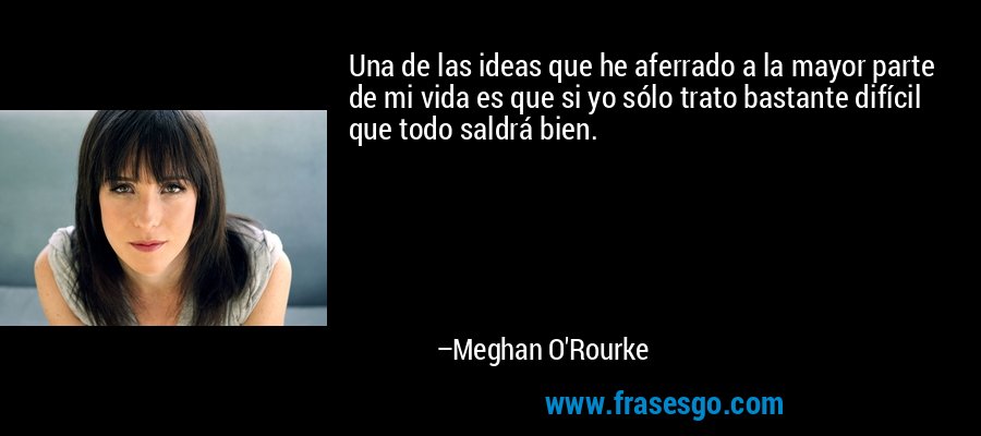 Una de las ideas que he aferrado a la mayor parte de mi vida es que si yo sólo trato bastante difícil que todo saldrá bien. – Meghan O'Rourke