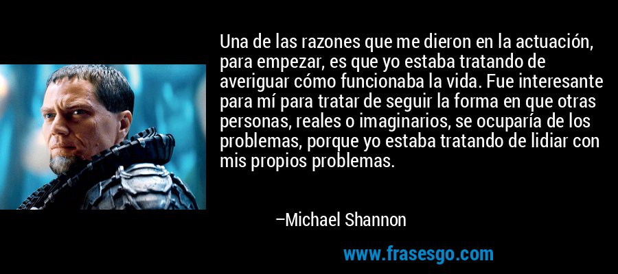 Una de las razones que me dieron en la actuación, para empezar, es que yo estaba tratando de averiguar cómo funcionaba la vida. Fue interesante para mí para tratar de seguir la forma en que otras personas, reales o imaginarios, se ocuparía de los problemas, porque yo estaba tratando de lidiar con mis propios problemas. – Michael Shannon