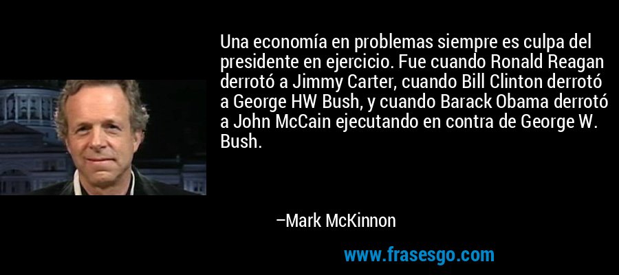 Una economía en problemas siempre es culpa del presidente en ejercicio. Fue cuando Ronald Reagan derrotó a Jimmy Carter, cuando Bill Clinton derrotó a George HW Bush, y cuando Barack Obama derrotó a John McCain ejecutando en contra de George W. Bush. – Mark McKinnon